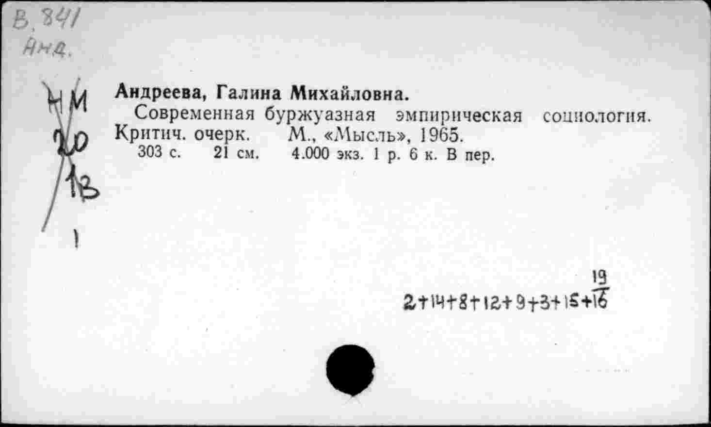 ﻿в,
р м Андреева, Галина Михайловна.
Г* Современная буржуазная эмпирическая социология, л л Критич. очерк.	М„ «Мысль», 1965.
ЧТ' 303 с. 21 см.	4.000 экз. 1 р. 6 к. В пер.
19
2,Т1Ч-Г8т+9}-3+1£-н£